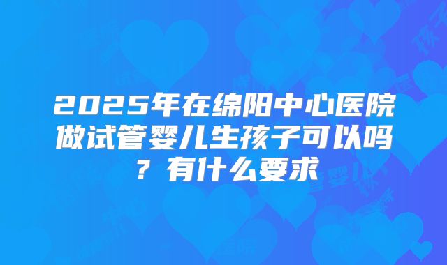 2025年在绵阳中心医院做试管婴儿生孩子可以吗?有什么要求