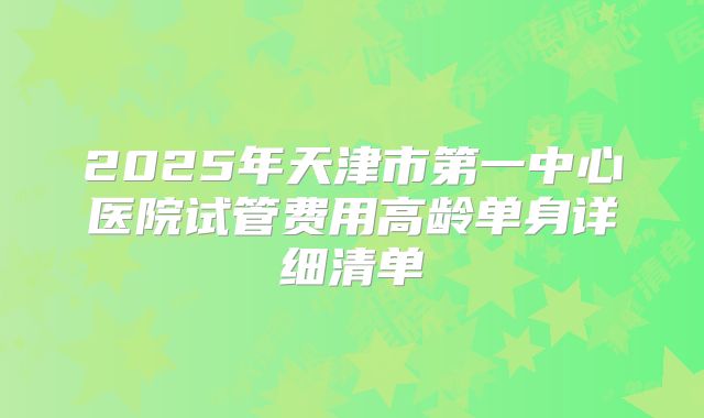 2025年天津市第一中心医院试管费用高龄单身详细清单