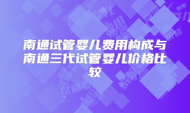 南通试管婴儿费用构成与南通三代试管婴儿价格比较
