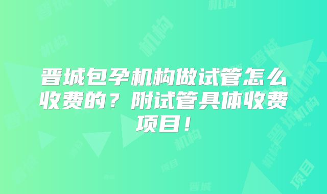晋城包孕机构做试管怎么收费的?附试管具体收费项目!