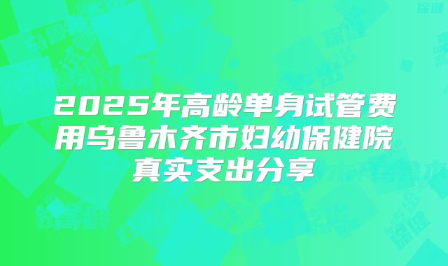 2025年高龄单身试管费用乌鲁木齐市妇幼保健院真实支出分享