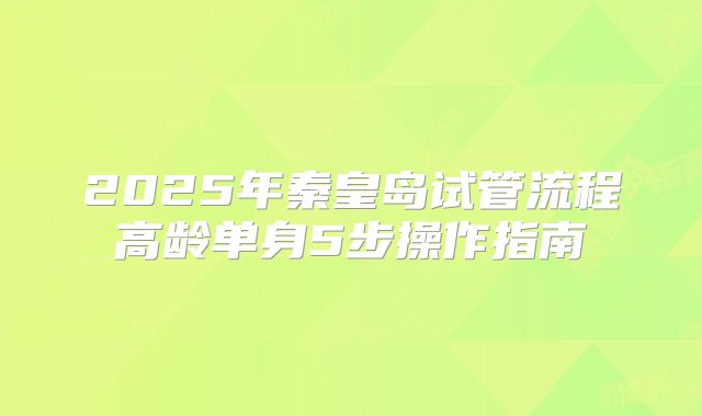 2025年秦皇岛试管流程高龄单身5步操作指南