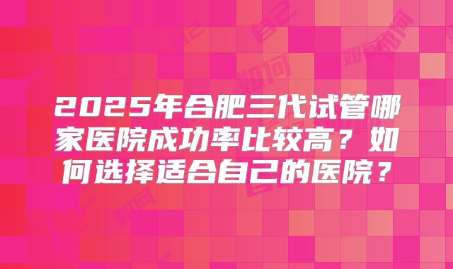 2025年合肥三代试管哪家医院成功率比较高?如何选择适合自己的医院?