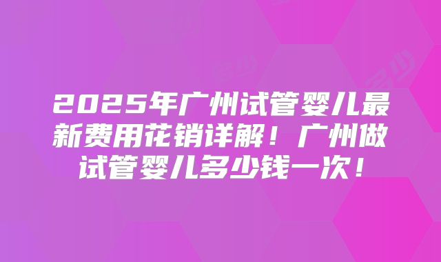 2025年广州试管婴儿最新费用花销详解！广州做试管婴儿多少钱一次！