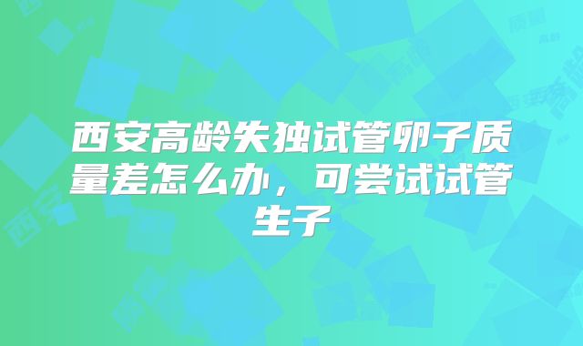 西安高龄失独试管卵子质量差怎么办,可尝试试管生子