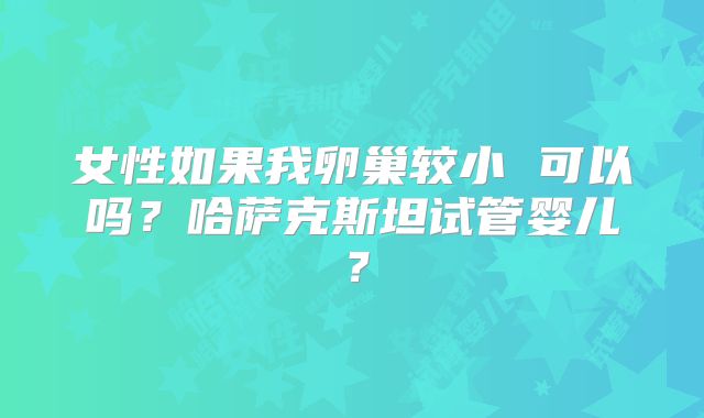 女性如果我卵巢较小 可以吗?哈萨克斯坦试管婴儿?
