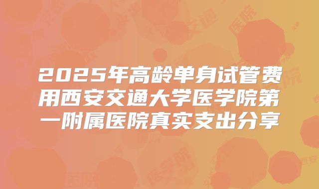 2025年高龄单身试管费用西安交通大学医学院第一附属医院真实支出分享