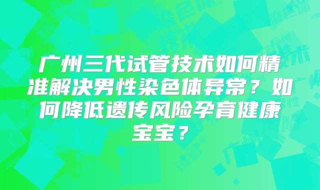 广州三代试管技术如何精准解决男性染色体异常?如何降低遗传风险孕育健康宝宝?