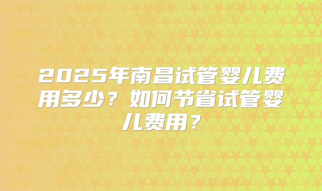 2025年南昌试管婴儿费用多少？如何节省试管婴儿费用？