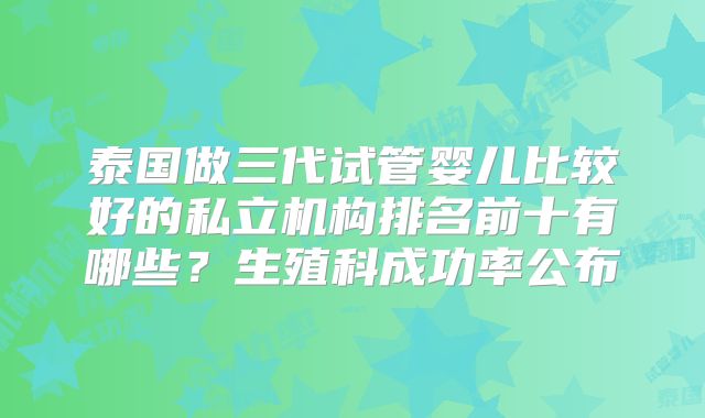 泰国做三代试管婴儿比较好的私立机构排名前十有哪些?生殖科成功率公布