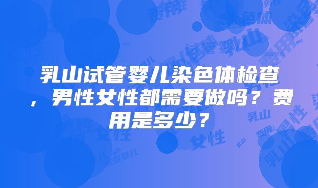 乳山试管婴儿染色体检查,男性女性都需要做吗?费用是多少?