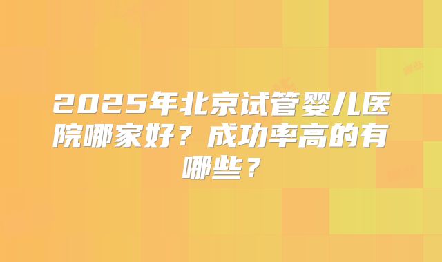 2025年北京试管婴儿医院哪家好?成功率高的有哪些?