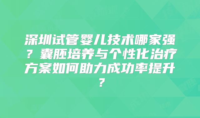深圳试管婴儿技术哪家强?囊胚培养与个性化治疗方案如何助力成功率提升?