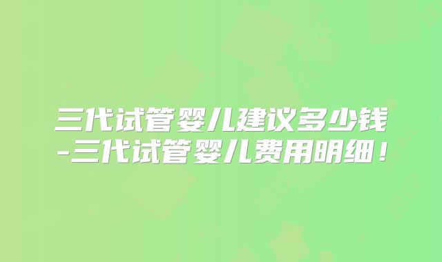 三代试管婴儿建议多少钱-三代试管婴儿费用明细!