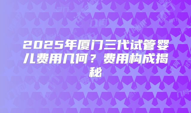 2025年厦门三代试管婴儿费用几何？费用构成揭秘