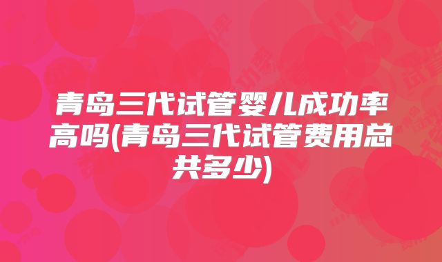青岛三代试管婴儿成功率高吗(青岛三代试管费用总共多少)
