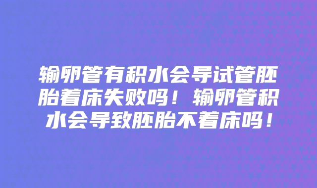 输卵管有积水会导试管胚胎着床失败吗!输卵管积水会导致胚胎不着床吗!