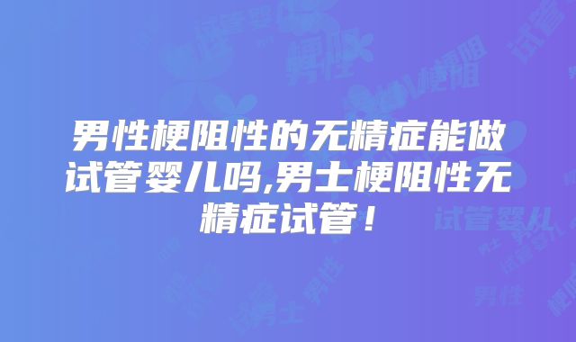 男性梗阻性的无精症能做试管婴儿吗,男士梗阻性无精症试管!