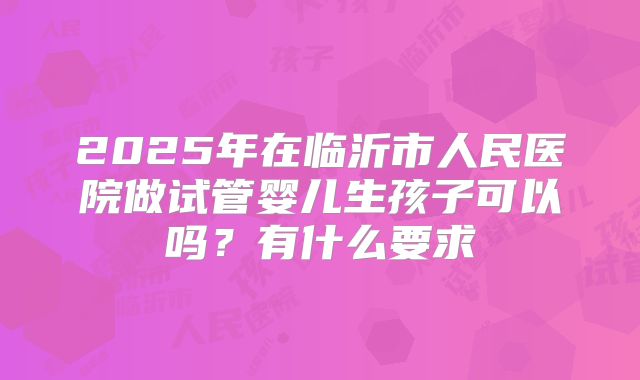 2025年在临沂市人民医院做试管婴儿生孩子可以吗？有什么要求