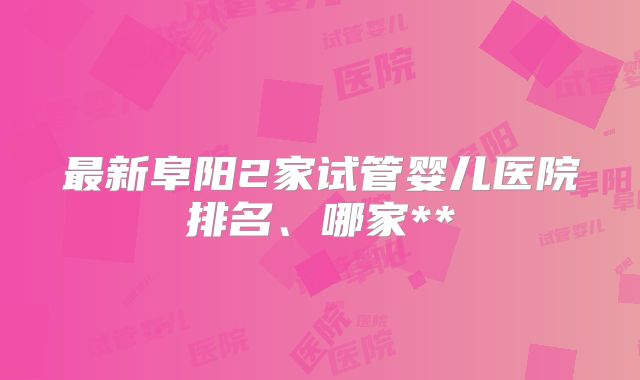 最新阜阳2家试管婴儿医院排名、哪家**