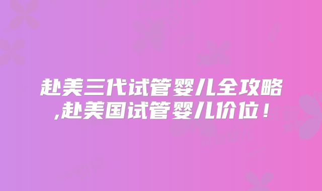 赴美三代试管婴儿全攻略,赴美国试管婴儿价位!