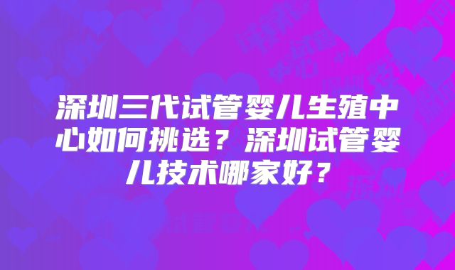 深圳三代试管婴儿生殖中心如何挑选?深圳试管婴儿技术哪家好?