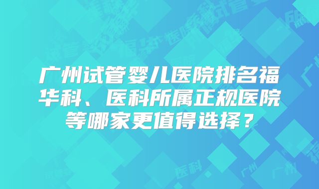 广州试管婴儿医院排名福华科、医科所属正规医院等哪家更值得选择？