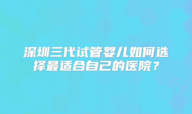 深圳三代试管婴儿如何选择最适合自己的医院？