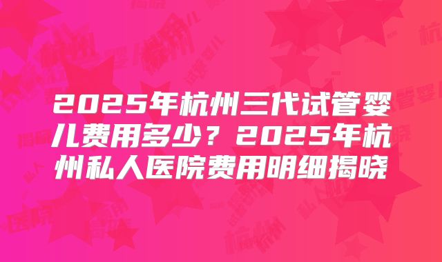 2025年杭州三代试管婴儿费用多少?2025年杭州私人医院费用明细揭晓