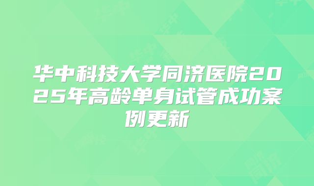 华中科技大学同济医院2025年高龄单身试管成功案例更新