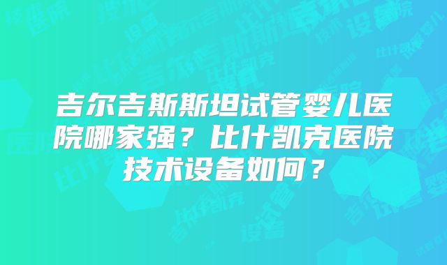 吉尔吉斯斯坦试管婴儿医院哪家强？比什凯克医院技术设备如何？