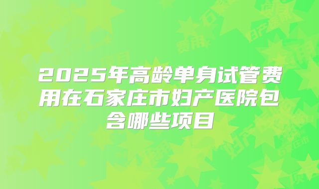2025年高龄单身试管费用在石家庄市妇产医院包含哪些项目