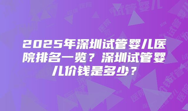 2025年深圳试管婴儿医院排名一览？深圳试管婴儿价钱是多少？