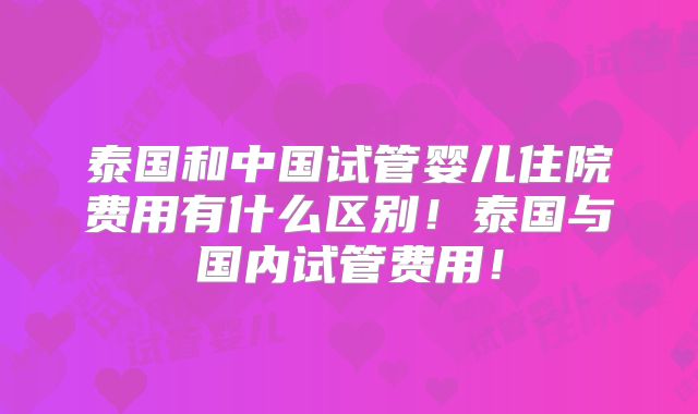 泰国和中国试管婴儿住院费用有什么区别！泰国与国内试管费用！