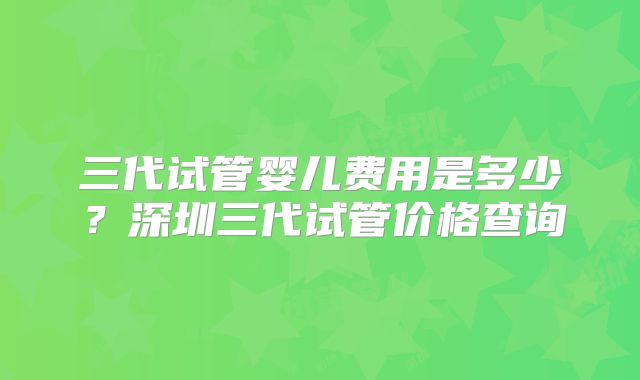 三代试管婴儿费用是多少？深圳三代试管价格查询