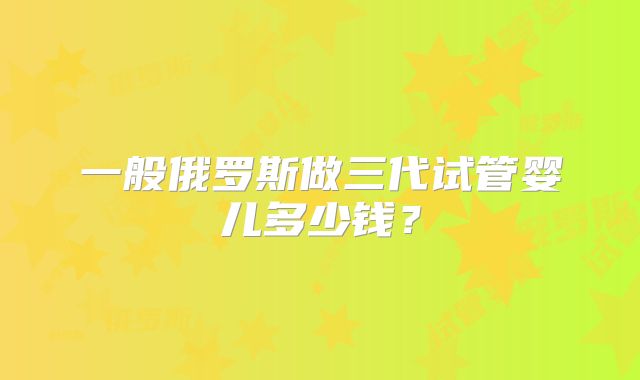一般俄罗斯做三代试管婴儿多少钱？
