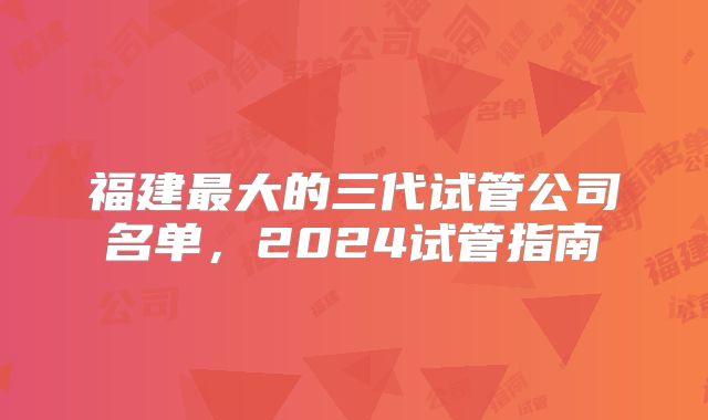 福建最大的三代试管公司名单,2024试管指南