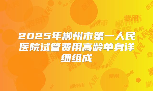 2025年郴州市第一人民医院试管费用高龄单身详细组成