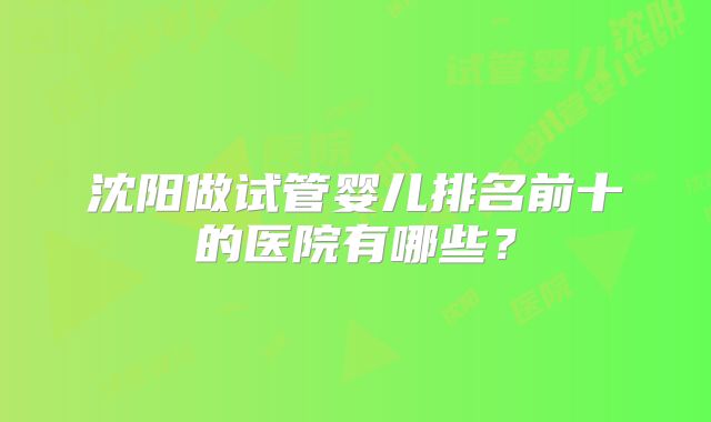 沈阳做试管婴儿排名前十的医院有哪些?
