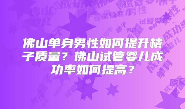 佛山单身男性如何提升精子质量?佛山试管婴儿成功率如何提高?