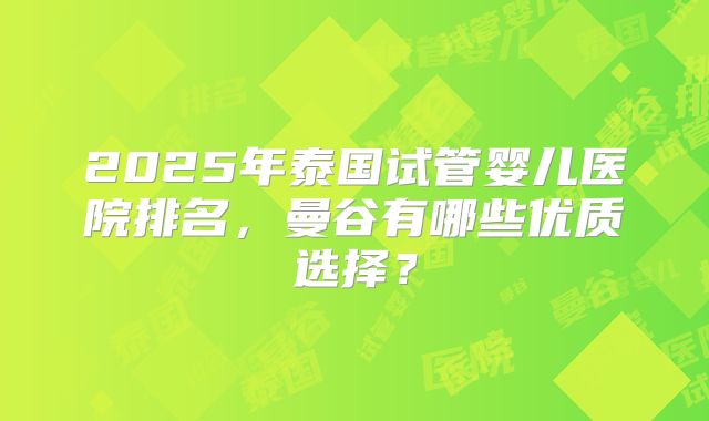 2025年泰国试管婴儿医院排名,曼谷有哪些优质选择?
