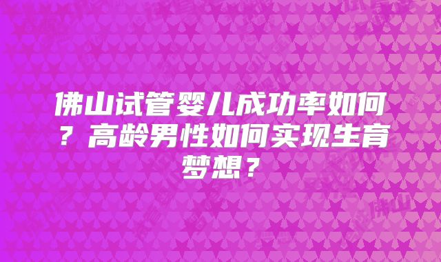 佛山试管婴儿成功率如何?高龄男性如何实现生育梦想?