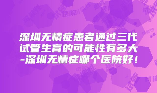 深圳无精症患者通过三代试管生育的可能性有多大-深圳无精症哪个医院好!