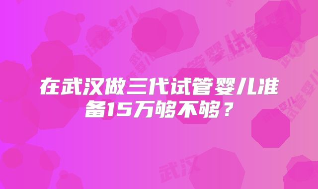在武汉做三代试管婴儿准备15万够不够？