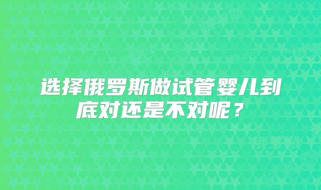 选择俄罗斯做试管婴儿到底对还是不对呢?