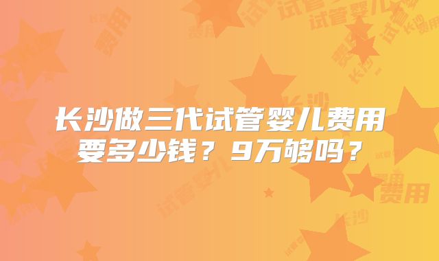 长沙做三代试管婴儿费用要多少钱？9万够吗？