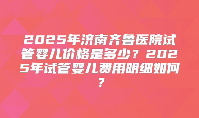 2025年济南齐鲁医院试管婴儿价格是多少?2025年试管婴儿费用明细如何?