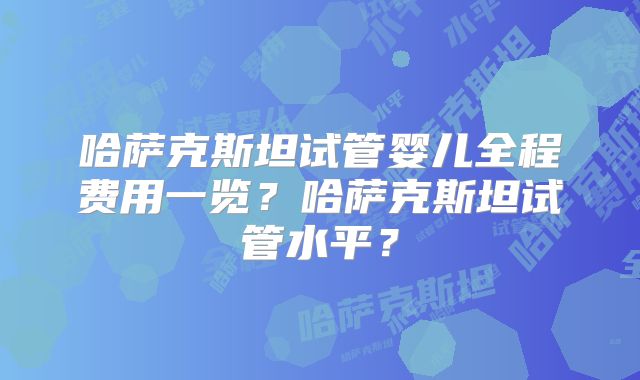 哈萨克斯坦试管婴儿全程费用一览？哈萨克斯坦试管水平？