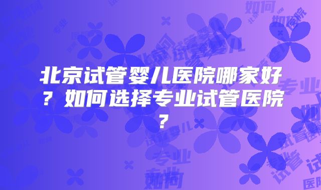 北京试管婴儿医院哪家好?如何选择专业试管医院?