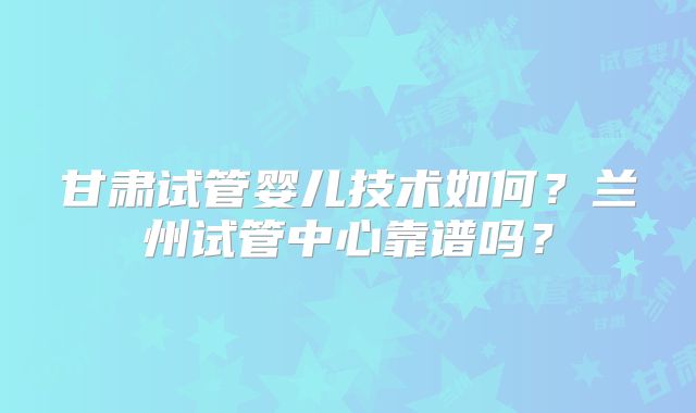 甘肃试管婴儿技术如何？兰州试管中心靠谱吗？